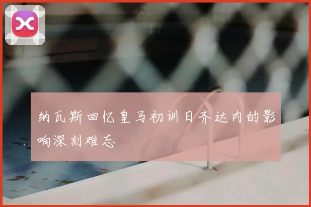 纳瓦斯回忆皇马初训日齐达内的影响深刻难忘