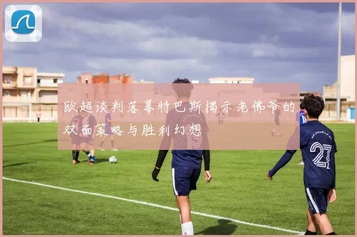 欧超谈判落幕特巴斯揭示老佛爷的双面策略与胜利幻想
