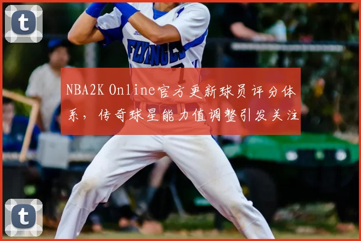 NBA2K Online官方更新球员评分体系,传奇球星能力值调整引发关注