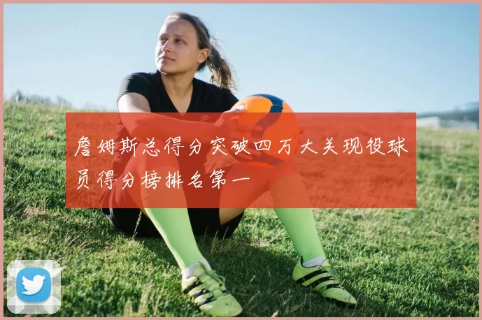 詹姆斯总得分突破四万大关现役球员得分榜排名第一